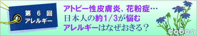 第6回アレルギー アトピー性皮膚炎、花粉症・・・。日本人の約1/3が悩むアレルギーはなぜおきる?