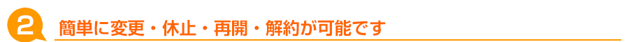 簡単に変更・休止・再開・解約が可能です